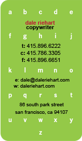 Dale Riehart - Copywriter t:415.896.6222 c:415.786.3305 f:415.896.6651 e:dale@daleriehart.com 86 south park street san francisco ca 94107